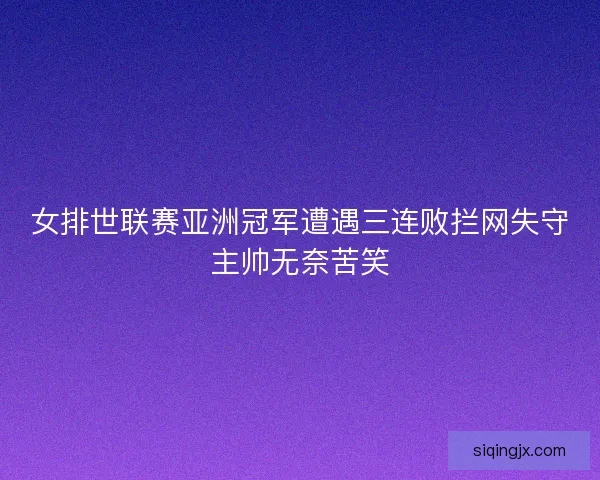 女排世联赛亚洲冠军遭遇三连败拦网失守主帅无奈苦笑