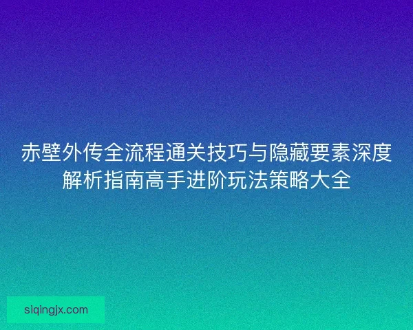 赤壁外传全流程通关技巧与隐藏要素深度解析指南高手进阶玩法策略大全