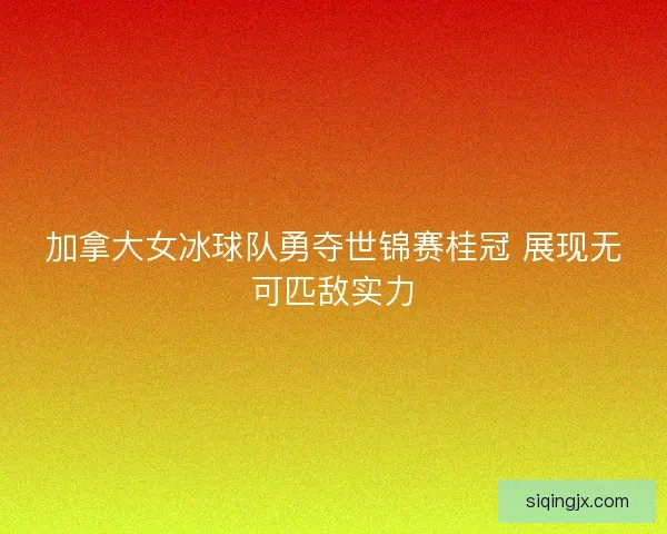 加拿大女冰球队勇夺世锦赛桂冠 展现无可匹敌实力