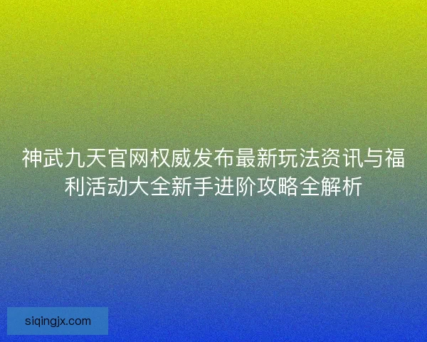 神武九天官网权威发布最新玩法资讯与福利活动大全新手进阶攻略全解析