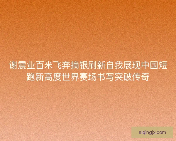 谢震业百米飞奔摘银刷新自我展现中国短跑新高度世界赛场书写突破传奇