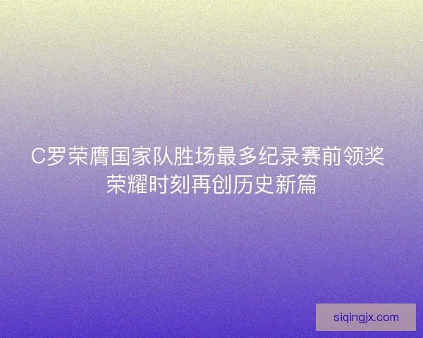 C罗荣膺国家队胜场最多纪录赛前领奖 荣耀时刻再创历史新篇