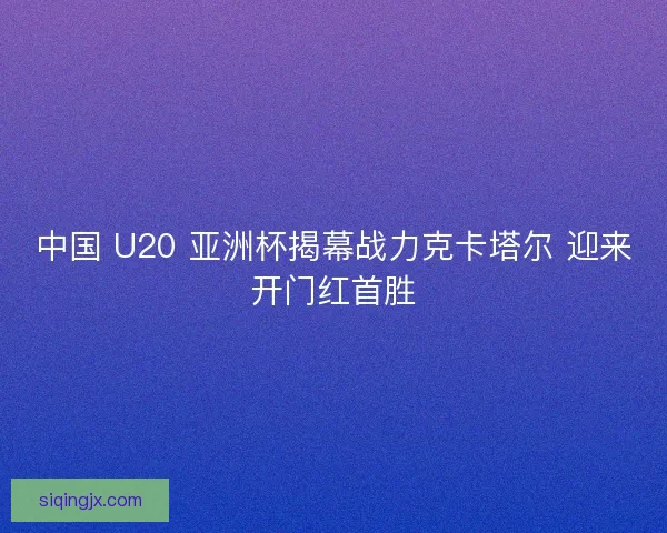 中国 U20 亚洲杯揭幕战力克卡塔尔 迎来开门红首胜