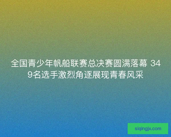 全国青少年帆船联赛总决赛圆满落幕 349名选手激烈角逐展现青春风采