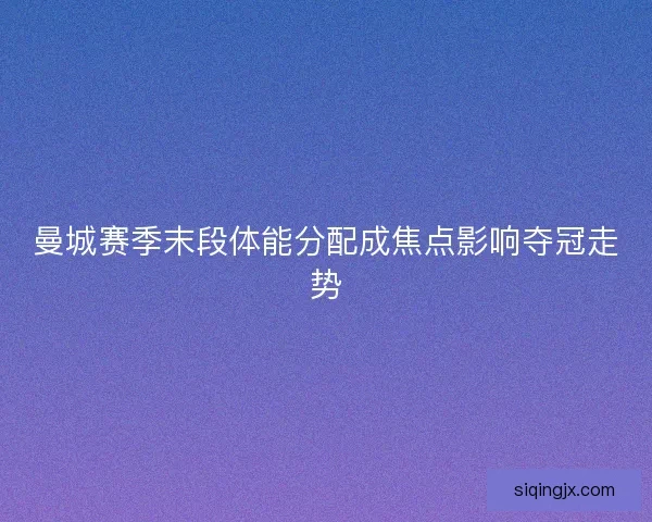 曼城赛季末段体能分配成焦点影响夺冠走势