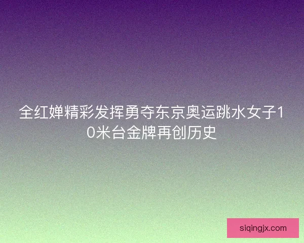 全红婵精彩发挥勇夺东京奥运跳水女子10米台金牌再创历史