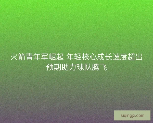 火箭青年军崛起 年轻核心成长速度超出预期助力球队腾飞