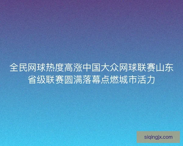 全民网球热度高涨中国大众网球联赛山东省级联赛圆满落幕点燃城市活力