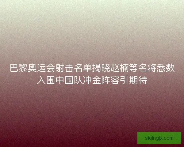 巴黎奥运会射击名单揭晓赵楠等名将悉数入围中国队冲金阵容引期待