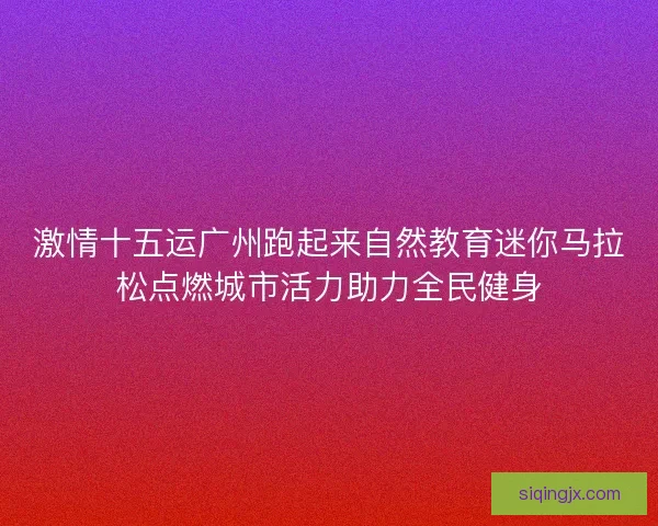 激情十五运广州跑起来自然教育迷你马拉松点燃城市活力助力全民健身