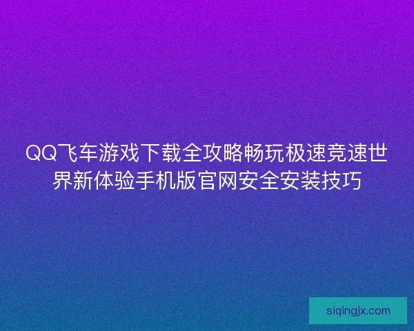 QQ飞车游戏下载全攻略畅玩极速竞速世界新体验手机版官网安全安装技巧