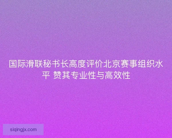 国际滑联秘书长高度评价北京赛事组织水平 赞其专业性与高效性