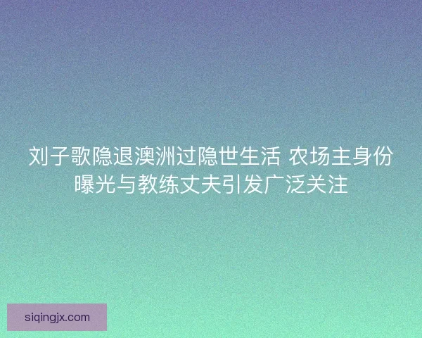 刘子歌隐退澳洲过隐世生活 农场主身份曝光与教练丈夫引发广泛关注